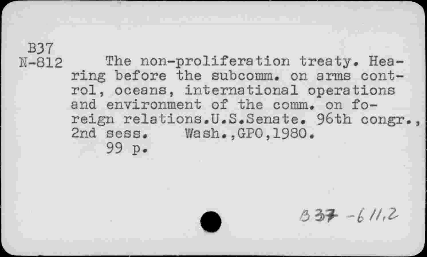 ﻿B37
N-812 æhe non-proliferation treaty. Hearing before the subcomm. on arms control, oceans, international operations and environment of the comm, on foreign relations.U.S.Senate. 96th congr. 2nd sess. Wash.,GPO,1980.
99 p.
6	-£/43